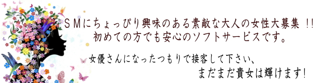 ＳＭにちょっぴり興味のある素敵な大人の女性大募集 !!初めての方でも安心のソフトサービスです。女優さんになったつもりで接客して下さい、まだまだ貴女は輝けます!