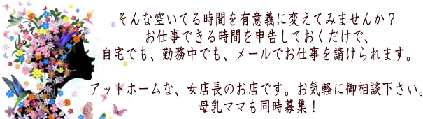 そんな空いてる時間を有意義に変えてみませんか？お仕事できる時間を申告しておくだけで、自宅でも、勤務中でも、メールでお仕事を請けられます。アットホームな、女店長のお店です。お気軽に御相談下さい。母乳ママも同時募集！